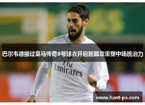 巴尔韦德接过皇马传奇8号球衣开启新篇章重塑中场统治力 巴尔韦德接过皇马传奇8号球衣开启新篇章重塑中场统治力