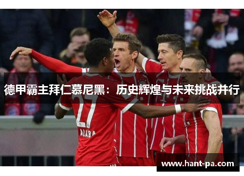 德甲霸主拜仁慕尼黑:历史辉煌与未来挑战并行 德甲霸主拜仁慕尼黑:历史辉煌与未来挑战并行