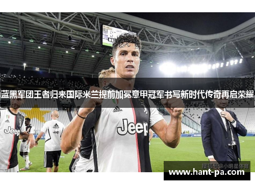 蓝黑军团王者归来国际米兰提前加冕意甲冠军书写新时代传奇再启荣耀