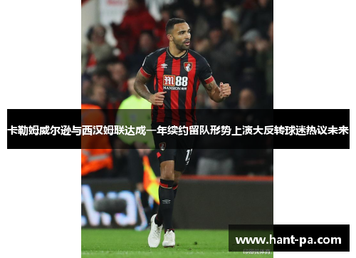 卡勒姆威尔逊与西汉姆联达成一年续约留队形势上演大反转球迷热议未来