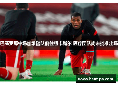 巴塞罗那中场加维随队前往纽卡斯尔 医疗团队尚未批准出场