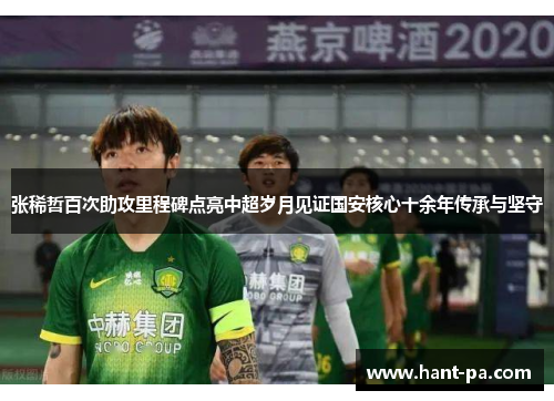 张稀哲百次助攻里程碑点亮中超岁月见证国安核心十余年传承与坚守 张稀哲百次助攻里程碑点亮中超岁月见证国安核心十余年传承与坚守