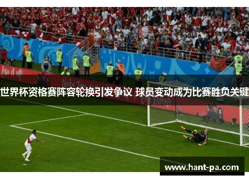 世界杯资格赛阵容轮换引发争议 球员变动成为比赛胜负关键 世界杯资格赛阵容轮换引发争议 球员变动成为比赛胜负关键