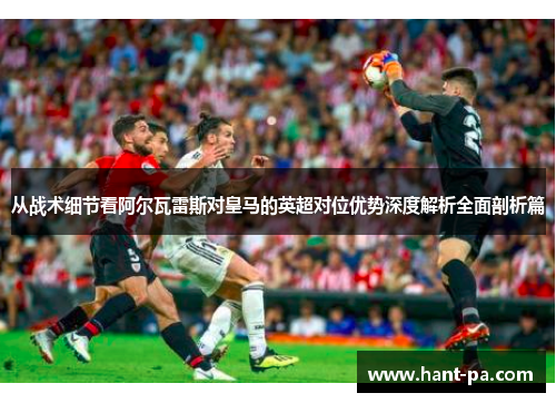 从战术细节看阿尔瓦雷斯对皇马的英超对位优势深度解析全面剖析篇 从战术细节看阿尔瓦雷斯对皇马的英超对位优势深度解析全面剖析篇