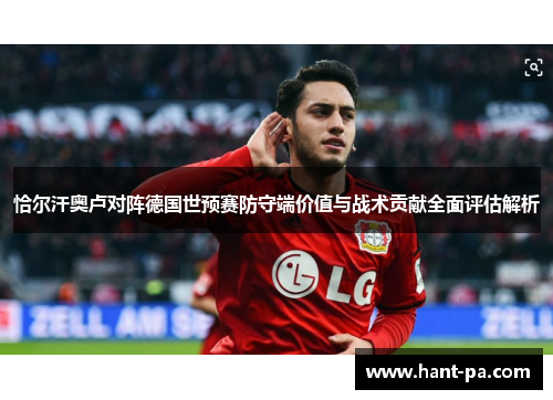 恰尔汗奥卢对阵德国世预赛防守端价值与战术贡献全面评估解析 恰尔汗奥卢对阵德国世预赛防守端价值与战术贡献全面评估解析